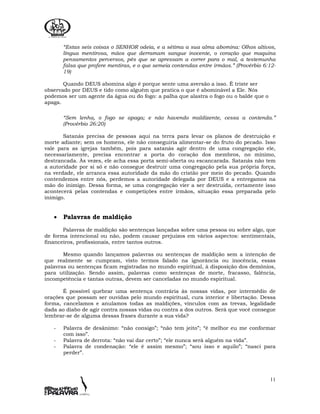 11
“Estas seis coisas o SENHOR odeia, e a sétima a sua alma abomina: Olhos altivos,
língua mentirosa, mãos que derramam sangue inocente, o coração que maquina
pensamentos perversos, pés que se apressam a correr para o mal, a testemunha
falsa que profere mentiras, e o que semeia contendas entre irmãos.” (Provérbio 6:12-
19)
Quando DEUS abomina algo é porque sente uma aversão a isso. É triste ser
observado por DEUS e tido como alguém que pratica o que é abominável a Ele. Nós
podemos ser um agente da água ou do fogo: a palha que alastra o fogo ou o balde que o
apaga.
“Sem lenha, o fogo se apaga; e não havendo maldizente, cessa a contenda.”
(Provérbio 26:20)
Satanás precisa de pessoas aqui na terra para levar os planos de destruição e
morte adiante; sem os homens, ele não conseguiria alimentar-se do fruto do pecado. Isso
vale para as igrejas também, pois para satanás agir dentro de uma congregação ele,
necessariamente, precisa encontrar a porta do coração dos membros, no mínimo,
destrancada. Às vezes, ele acha essa porta semi-aberta ou escancarada. Satanás não tem
a autoridade por si só e não consegue destruir uma congregação pela sua própria força,
na verdade, ele arranca essa autoridade da mão do cristão por meio do pecado. Quando
contendemos entre nós, perdemos a autoridade delegada por DEUS e a entregamos na
mão do inimigo. Dessa forma, se uma congregação vier a ser destruída, certamente isso
acontecerá pelas contendas e competições entre irmãos, situação essa preparada pelo
inimigo.
• Palavras de maldição
Palavras de maldição são sentenças lançadas sobre uma pessoa ou sobre algo, que
de forma intencional ou não, podem causar prejuízos em vários aspectos: sentimentais,
financeiros, profissionais, entre tantos outros.
Mesmo quando lançamos palavras ou sentenças de maldição sem a intenção de
que realmente se cumpram, visto termos falado na ignorância ou inocência, essas
palavras ou sentenças ficam registradas no mundo espiritual, à disposição dos demônios,
para utilização. Sendo assim, palavras como sentenças de morte, fracasso, falência,
incompetência e tantas outras, devem ser canceladas no mundo espiritual.
É possível quebrar uma sentença contrária às nossas vidas, por intermédio de
orações que possam ser ouvidas pelo mundo espiritual, cura interior e libertação. Dessa
forma, cancelamos e anulamos todas as maldições, vínculos com as trevas, legalidade
dada ao diabo de agir contra nossas vidas ou contra a dos outros. Será que você consegue
lembrar-se de alguma dessas frases durante a sua vida?
- Palavra de desânimo: “não consigo”; “não tem jeito”; “é melhor eu me conformar
com isso”.
- Palavra de derrota: “não vai dar certo”; “ele nunca será alguém na vida”.
- Palavra de condenação: “ele é assim mesmo”; “sou isso e aquilo”; “nasci para
perder”.
 