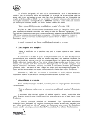 12
As palavras têm poder, por isso, use a autoridade que DEUS te deu através das
palavras para transformar todas as maldições em bênçãos. Se as sentenças malditas
ainda não foram quebradas na sua vida, faça isso imediatamente por intermédio da
oração, pedindo perdão a DEUS e a seu próximo, recolhendo todas as palavras lançadas
nas regiões celestiais e entregando-as ao SENHOR: substitua essas sentenças malditas
por declarações benditas sobre a sua vida e sobre a vida do seu irmão.
“Mas o nosso DEUS converteu a maldição em benção.” (Neemias 13:2)
O poder de DEUS é indiscutível e infinitamente maior que a força de satanás, por
isso, no momento em que Ele quiser, uma maldição pode ser revertida em benção.
Contudo, precisamos entender que temos um chamado para guerrear ao lado do SENHOR
e Ele conta com uma postura ativa de nossa parte e não omissa ou passiva, cientes de
que nossas palavras movem o mundo espiritual a nosso favor, de forma a atrairmos as
bênçãos de DEUS.
A seguir veremos de que forma a maldição pode atingir as pessoas:
Amaldiçoar a si próprio
“Amou a maldição: ela o apanhou; não quis a bênção: aparte-se dele.” (Salmo
109:17)
É comum ter-se a idéia de que a maldição somente vem por meio de alguém que
nos amaldiçoa, mas a verdade é que, na maioria das vezes, nós mesmos o fazemos, de
forma involuntária e inconsciente. Ao agirmos dessa forma, recebemos as conseqüências
da liberação deste tipo de palavra: “sou idiota, não presto para nada, meu destino é sofrer
mesmo, sou azarado, etc”. Tais expressões dão legalidade aos espíritos malignos para
agirem conforme o declarado, afetando, inclusive a auto-estima quando, por exemplo,
fala-se do corpo: “não gosto do meu cabelo, sou gordo, não tenho nenhuma beleza, etc”.
Essas queixas abrem as portas para o maligno agir através da depressão e da tristeza.
Lembrem-se, DEUS deu ao homem a autoridade nas suas palavras. Portanto,
precisamos prestar muita atenção com as palavras que saem da nossa boca.
Amaldiçoar o próximo
Cada cristão deve vigiar sua fala, cuidando para não lançar palavras de maldição
contra alguém.
“Pois tu sabes que muitas vezes tu mesmo tens amaldiçoado a outros.” (Eclesiastes
7:22)
A maldição pode ocorrer através de poucas palavras, porém, suficientes para
trazer desgraça a uma pessoa, considerando que uma palavra errada já pode travar a vida
de alguém.
É comum usarmos palavras ou expressões cujo significado verdadeiro
desconhecemos. No Brasil, por exemplo, comumente usamos a expressão “danado”, que
quer dizer “condenado ao inferno”, assim, ao chamarmos um menino de danadinho,
mesmo sem ter a intenção, estamos dizendo ”condenadinho” ao inferno. Ao chamarmos
 