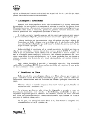 13
alguém de desgraçado, dizemos que ele não tem a graça de DEUS e, pior do que isso é
quando dizemos que um menino é endiabrado.
Amaldiçoar as autoridades
Vivemos num país que enfrenta sérias dificuldades financeiras, onde a maior parte
da população vive em condições econômicas de pobreza ou miséria. Em função dessa
dificuldade financeira, o homem está muito propenso a descarregar suas indignações nas
autoridades civis, como o presidente, governador, prefeito, vereador, deputado, entre
outras e, geralmente, o faz com palavras pesadas e de maldição.
O cristão precisa ter cuidado para não agir de maneira pecaminosa, pois quando
os governantes são amaldiçoados, as conseqüências recaem sobre a população em geral.
“Irmãos, não faleis mal uns dos outros. Quem fala mal de um irmão, e julga a seu
irmão, fala mal da lei, e julga a lei; e, se tu julgas a lei, já não és observador da lei,
mas juiz. Há só um legislador que pode salvar e destruir. Tu, porém, quem és, que
julgas a outrem?” (Tiago 4:11-12)
Toda autoridade é constituída sob a vontade permissiva de DEUS, por isso, ao
julgá-las ou condená-las, estamos fazendo isso contra o próprio DEUS. A vontade de
DEUS é que os governantes sejam abençoados por intermédio de nossas orações, por
isso, se virmos algo errado na conduta de um líder civil, devemos orar pedindo que DEUS
mude a sua vida e derrame sabedoria sobre ele. A nossa oração faz com que máscaras
caiam, a corrupção seja descoberta, a lei penal seja manifesta, entre outras formas de
mudanças.
Esse mesmo princípio é aplicado à autoridade espiritual: toda autoridade
espiritual foi levantada por DEUS, desde um líder de célula, até o apóstolo de uma igreja,
por isso, nosso dever é orar e abençoar.
Amaldiçoar os filhos
Todos os pais têm como obrigação educar seus filhos a fim de que cresçam em
graça e sabedoria diante do SENHOR; utilizando-se, para tanto, palavras edificantes,
construtivas e estimulantes, além de ensinarem os valores e princípios instituídos por
DEUS.
“Ensina a criança no caminho em que se deve andar, e ainda quando for velho não
se desviará dele.” (Provérbio 22:6)
As crianças, geralmente, são cheias de disposição e energia, o que, em
determinados momentos, pode levá-las à desobediência, conduzindo os pais ao
lançamento de palavras pesadas sobre elas. DEUS ensina, contudo, os pais a exortarem
seus filhos, não descarregando sobre eles seus problemas ou preocupações, em forma de
sentenças de maldição ou agressões.
“E vós, pais, não provoqueis vossos filhos à ira, mas criai-os na disciplina e na
admoestação do SENHOR.” (Efésios 6:4)
 