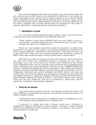 14
Uma vida com fundação sólida inicia-se na própria casa, por meio do exemplo dos
pais, uma vez que todo filho toma-os como referencial de indivíduos e casal: aquele que
cresce sendo xingado, fará o mesmo com seus filhos e esposa; se viveu num lar cheio de
brigas e agressões, levará essas experiências negativas para o futuro lar. Aquele, porém,
que cresce observando a paz, o companheirismo, a educação e os valores cristãos em seu
lar, tende a reproduzir isso no futuro, fazendo disso seu referencial de vida. Todas as
atitudes, palavreados e reações dos pais são observados pelos filhos.
Amaldiçoar os pais
Pai e mãe são autoridades espirituais sobre os filhos e sobre a casa. Dessa forma,
os filhos devem prestar muita atenção ao que DEUS fala sobre isso:
“Filhos, obedecei a vossos pais no SENHOR, pois isto é justo. Honra a teu pai e a
tua mãe (que é o primeiro mandamento com promessa) para que te vá bem, e sejas
de longa vida sobre a terra.” (Efésios 6:1-3)
Honrar pai e mãe significa cuidar deles quando for necessário ou a idade exigir,
respeitá-los e ser grato por cada esforço e preocupação demonstrados, obedecê-los, de
forma a escutar sabedoria e experiência de vida que tenham, é fazer tudo de acordo com
as instruções deles, desde que essas mesmas instruções não contrariem a palavra de
DEUS. Todas essas atitudes chamam a benção de DEUS sobre a vida dos filhos.
DEUS falou que todos nós daremos conta de tudo aquilo que sair da nossa boca,
pois tudo trará consigo uma conseqüência positiva ou negativa, por isso, além da
preocupação com o que sai da nossa boca, devemos tomar cuidado para não cairmos
numa religiosidade sobre tudo isso, entrando numa paranóia de que as maldições sejam
tantas e impeçam-nos de sermos abençoados. Devemos crer que o ESPÍRITO SANTO nos
alertará e mostrará toda maldição que deve ser quebrada ou, ainda, DEUS usará profetas,
pregações, revelações específicas durante nosso devocional, a fim de alertar-nos. Por isso,
é importante mantermos uma vida de intimidade com DEUS, afinal, é Ele quem nos
alertará sobre uma eventual maldição, seja uma palavra do passado que ficou registrada
nas regiões espirituais ou, ainda, um trabalho de feitiçaria que esteja sendo feito contra a
igreja. Existem maldições que DEUS já quebrou e nem ficamos sabendo, bem como há
outras que Ele quer revelar-nos, para que as quebremos e, dessa forma, dar-nos
experiência, crescimento e discernimento espirituais.
• Palavras de bênção
O que DEUS espera de cada um de nós é que façamos um bom uso da boca e da
língua. DEUS deu-nos autoridade nas palavras; uma boca para abençoar ao próximo, a si
mesmo e bendizer a DEUS.
“E abençoarei os que te abençoarem, e amaldiçoarei os que te amaldiçoarem; e em ti
serão benditas todas as famílias da terra.” (Gênesis 12:3)
O processo é o mesmo tanto para a benção, quanto para a maldição: ao
amaldiçoarmos alguém, prejudicamos a vida da pessoa e atraímos a mesma maldição
sobre nós, ao abençoarmos, porém, ajudamos a pessoa e a nós mesmos, uma vez que a
benção também recai sobre nós.
 
