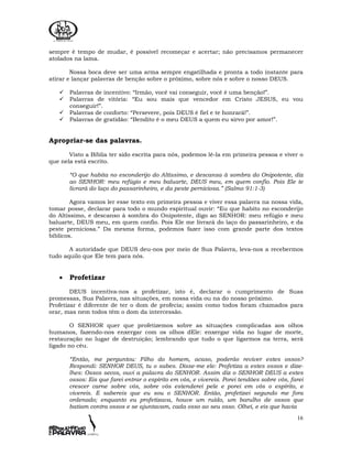 16
sempre é tempo de mudar, é possível recomeçar e acertar; não precisamos permanecer
atolados na lama.
Nossa boca deve ser uma arma sempre engatilhada e pronta a todo instante para
atirar e lançar palavras de benção sobre o próximo, sobre nós e sobre o nosso DEUS.
Palavras de incentivo: “Irmão, você vai conseguir, você é uma benção!”.
Palavras de vitória: “Eu sou mais que vencedor em Cristo JESUS, eu vou
conseguir!”.
Palavras de conforto: “Persevere, pois DEUS é fiel e te honrará!”.
Palavras de gratidão: “Bendito é o meu DEUS a quem eu sirvo por amor!”.
Apropriar-se das palavras.
Visto a Bíblia ter sido escrita para nós, podemos lê-la em primeira pessoa e viver o
que nela está escrito.
“O que habita no esconderijo do Altíssimo, e descansa à sombra do Onipotente, diz
ao SENHOR: meu refúgio e meu baluarte, DEUS meu, em quem confio. Pois Ele te
livrará do laço do passarinheiro, e da peste perniciosa.” (Salmo 91:1-3)
Agora vamos ler esse texto em primeira pessoa e viver essa palavra na nossa vida,
tomar posse, declarar para todo o mundo espiritual ouvir: “Eu que habito no esconderijo
do Altíssimo, e descanso à sombra do Onipotente, digo ao SENHOR: meu refúgio e meu
baluarte, DEUS meu, em quem confio. Pois Ele me livrará do laço do passarinheiro, e da
peste perniciosa.” Da mesma forma, podemos fazer isso com grande parte dos textos
bíblicos.
A autoridade que DEUS deu-nos por meio de Sua Palavra, leva-nos a recebermos
tudo aquilo que Ele tem para nós.
• Profetizar
DEUS incentiva-nos a profetizar, isto é, declarar o cumprimento de Suas
promessas, Sua Palavra, nas situações, em nossa vida ou na do nosso próximo.
Profetizar é diferente de ter o dom de profecia; assim como todos foram chamados para
orar, mas nem todos têm o dom da intercessão.
O SENHOR quer que profetizemos sobre as situações complicadas aos olhos
humanos, fazendo-nos enxergar com os olhos dEle: enxergar vida no lugar de morte,
restauração no lugar de destruição; lembrando que tudo o que ligarmos na terra, será
ligado no céu.
“Então, me perguntou: Filho do homem, acaso, poderão reviver estes ossos?
Respondi: SENHOR DEUS, tu o sabes. Disse-me ele: Profetiza a estes ossos e dize-
lhes: Ossos secos, ouvi a palavra do SENHOR. Assim diz o SENHOR DEUS a estes
ossos: Eis que farei entrar o espírito em vós, e vivereis. Porei tendões sobre vós, farei
crescer carne sobre vós, sobre vós estenderei pele e porei em vós o espírito, e
vivereis. E sabereis que eu sou o SENHOR. Então, profetizei segundo me fora
ordenado; enquanto eu profetizava, houve um ruído, um barulho de ossos que
batiam contra ossos e se ajuntavam, cada osso ao seu osso. Olhei, e eis que havia
 