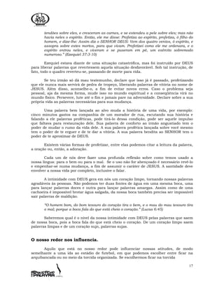 17
tendões sobre eles, e cresceram as carnes, e se estendeu a pele sobre eles; mas não
havia neles o espírito. Então, ele me disse: Profetiza ao espírito, profetiza, ó filho do
homem, e dize-lhe: Assim diz o SENHOR DEUS: Vem dos quatro ventos, ó espírito, e
assopra sobre estes mortos, para que vivam. Profetizei como ele me ordenara, e o
espírito entrou neles, e viveram e se puseram em pé, um exército sobremodo
numeroso.” (Ezequiel 37:3-10)
Ezequiel estava diante de uma situação catastrófica, mas foi instruído por DEUS
para liberar palavras que revertessem aquela situação desfavorável. Sob tal instrução, de
fato, todo o quadro reverteu-se, passando de morte para vida.
Se teu irmão só dá mau testemunho, declare que isso já é passado, profetizando
que ele nunca mais servirá de pedra de tropeço, liberando palavras de vitória no nome de
JESUS. Além disso, aconselhe-o, a fim de evitar novos erros. Caso o problema seja
pessoal, aja da mesma forma, mude isso no mundo espiritual e a conseqüência virá no
mundo físico. Persevere, lute até o fim e jamais pare na adversidade. Declare sobre a sua
própria vida as palavras necessárias para sua mudança.
Uma palavra bem lançada ao alvo muda a história de uma vida, por exemplo:
cinco minutos gastos na companhia de um morador de rua, escutando sua história e
falando a ele palavras proféticas, pode tirá-lo dessa condição, pode ser aquele impulso
que faltava para restauração dele. Sua palavra de conforto ao irmão angustiado tem o
poder de mudar o rumo da vida dele. A sua palavra profética lançada sobre você mesmo
tem o poder de te erguer e de te dar a vitória. A sua palavra bendita ao SENHOR tem o
poder de te aproximar de DEUS.
Existem várias formas de profetizar, entre elas podemos citar a leitura da palavra,
a oração ou, então, a adoração.
Cada um de nós deve fazer uma profunda reflexão sobre como temos usado a
nossa língua: para o bem ou para o mal. Se o uso não for abençoado é necessário revê-lo
e empenhar-se numa mudança, a fim de assumir o caráter de JESUS. A santidade deve
envolver a nossa vida por completo, inclusive o falar.
A intimidade com DEUS gera em nós um coração limpo, tornando nossas palavras
agradáveis às pessoas. Não podemos ter duas fontes de água em uma mesma boca, uma
para lançar palavras doces e outra para lançar palavras amargas. Assim como de uma
cachoeira é impossível brotar água salgada, da nossa boca também precisa ser impossível
sair palavras de maldição.
“O homem bom, do bom tesouro do coração tira o bem, e o mau do mau tesouro tira
o mal; porque a boca fala do que está cheio o coração.” (Lucas 6:45)
Saberemos qual é o nível da nossa intimidade com DEUS pelas palavras que saem
de nossa boca, pois a boca fala do que está cheio o coração. De um coração limpo saem
palavras limpas e de um coração sujo, palavras sujas.
O nosso redor nos influencia.
Aquilo que está no nosso redor pode influenciar nossas atitudes, de modo
semelhante a uma ida ao estádio de futebol, em que podemos escolher entre ficar na
arquibancada ou no meio da torcida organizada. Se escolhermos ficar na torcida
 