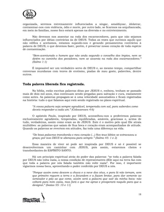 18
organizada, seremos extremamente influenciados a xingar, amaldiçoar, idolatrar,
contaminar-nos com violência, ódio e morte, por outro lado, se ficarmos na arquibancada,
em meio às famílias, nosso foco estará apenas na diversão e no entretenimento.
Não devemos nos assentar na roda dos escarnecedores, para que não sejamos
influenciados por idéias contrárias às de DEUS. Todas as vezes que ouvimos aquilo que
não edifica e aceitamos, estamos sujando-nos e gerando pensamentos contrários à
palavra de DEUS; o que devemos fazer, porém, é preservar nosso coração de toda espécie
de contaminação.
“Bem-aventurado o homem que não anda segundo o conselho dos ímpios, nem se
detém no caminho dos pecadores, nem se assenta na roda dos escarnecedores.”
(Salmo 1:1)
É impossível ser um verdadeiro servo de DEUS e, ao mesmo tempo, compartilhar
conversas mundanas com teores de erotismo, piadas de mau gosto, palavrões, dentre
outros.
Toda palavra liberada fica registrada.
Na bíblia, estão escritas palavras ditas por JESUS e, embora, tenham se passado
mais de dois mil anos, elas continuam sendo pregadas para salvação e cura, exatamente
como antes. As palavras propagam-se à uma velocidade assustadora e ficam registradas
na história: tudo o que falamos aqui está sendo registrado no plano espiritual.
“A vossa palavra seja sempre agradável, temperada com sal, para saberdes como
deveis responder a cada um.” (Colossenses 4:6)
O apóstolo Paulo, inspirado por DEUS, aconselhou-nos a proferirmos palavras
exclusivamente agradáveis, temperadas, equilibradas, amáveis, graciosas e, acima de
tudo, verdadeiras, assim como eram as de JESUS. Este é o motivo pelo qual Ele atraía
multidões: as palavras que saíam de Sua boca e coração eram acompanhadas de atitude.
Quando as palavras se revertem em atitudes, faz toda uma diferença na vida.
“De boas palavras transborda o meu coração (...) Nos teus lábios se extravasou a
graça; por isso DEUS te abençoou para sempre.” (Salmo 45: 1 e 2)
Essa maneira de viver só pode ser inspirada por DEUS e só é possível se
desenvolvermos um caminhar com JESUS, pois assim, estaremos cheios e
transbordantes do ESPÍRITO SANTO.
Há um princípio espiritual atrás do poder das palavras: “se toda a palavra falada
por DEUS não volta vazia, a nossa condição de representantes dEle aqui na terra faz com
que toda a palavra por nós falada também não volte vazia”. Por isso, é importante
vigiarmos nossa boca, aproveitando o poder conferido por DEUS a nós.
“Porque assim como descem a chuva e a neve dos céus, e para lá não tornam, sem
que primeiro reguem a terra e a fecundem e a façam brotar, para dar semente ao
semeador e pão ao que come, assim será a palavra que sair da minha boca: não
voltará para mim vazia, mas fará o que me apraz e prosperará naquilo para que a
designei.” (Isaías 55: 10 e 11)
 