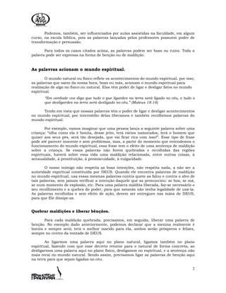 2
Podemos, também, ser influenciados por aulas assistidas na faculdade, em algum
curso, na escola bíblica, pois as palavras lançadas pelos professores possuem poder de
transformação e persuasão.
Para todos os casos citados acima, as palavras podem ser boas ou ruins. Toda a
palavra pode ser expressa na forma de benção ou de maldição.
As palavras acionam o mundo espiritual.
O mundo natural ou físico reflete os acontecimentos do mundo espiritual, por isso,
as palavras que saem da nossa boca, boas ou más, acionam o mundo espiritual para
realização de algo no físico ou natural. Elas têm poder de ligar e desligar fatos no mundo
espiritual.
“Em verdade vos digo que tudo o que ligardes na terra será ligado no céu, e tudo o
que desligardes na terra será desligado no céu.” (Mateus 18:18)
Tendo em vista que nossas palavras têm o poder de ligar e desligar acontecimentos
no mundo espiritual, por intermédio delas liberamos e também recolhemos palavras do
mundo espiritual.
Por exemplo, vamos imaginar que uma pessoa lança a seguinte palavra sobre uma
criança: “olha como ela é bonita, desse jeito, terá vários namorados, terá o homem que
quiser aos seus pés, será tão desejada, que vai ficar rica com isso!”. Esse tipo de frase
pode até parecer inocente e sem problemas, mas, a partir do momento que entendemos o
funcionamento do mundo espiritual, essa frase tem o efeito de uma sentença de maldição
sobre a criança. Se essas palavras não forem quebradas e recolhidas das regiões
espirituais, haverá sobre essa vida uma maldição relacionada, entre outras coisas, à
sensualidade, à prostituição, à promiscuidade, à vulgaridade.
O nosso inimigo não respeita as boas intenções, não respeita nada, a não ser a
autoridade espiritual constituída por DEUS. Quando ele encontra palavras de maldição
no mundo espiritual, usa essas mesmas palavras contra quem as falou e contra o alvo de
tais palavras, sem jamais verificar a intenção daquele que as pronunciou: se boa, se má,
se num momento de explosão, etc. Para uma palavra maldita liberada, faz-se necessário o
seu recolhimento e a quebra do poder, para que satanás não tenha legalidade de usá-la.
As palavras recolhidas e sem efeito de ação, devem ser entregues nas mãos de DEUS,
para que Ele dissipe-as.
Quebrar maldições e liberar bênçãos.
Para cada maldição quebrada, precisamos, em seguida, liberar uma palavra de
benção. No exemplo dado anteriormente, podemos declarar que a menina realmente é
bonita e sempre será; terá o melhor marido para ela, ambos serão prósperos e felizes,
sempre no centro da vontade de DEUS.
Ao ligarmos uma palavra aqui no plano natural, ligamos também no plano
espiritual, fazendo com que esse decreto retorne para o natural de forma concreta; ao
desligarmos uma palavra aqui no plano físico, desligamos no espiritual, e a sentença não
mais recai no mundo natural. Sendo assim, precisamos ligar as palavras de benção aqui
na terra para que sejam ligadas no céu.
 