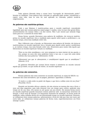 3
Toda palavra liberada deixa a nossa boca “carregada de determinado poder”:
benção ou maldição. Uma palavra bem colocada ou aplicada pode mudar; transformar e
erguer uma vida, mas se esta for mal aplicada ou colocada, poderá mudá-la
negativamente.
As palavras são matérias-primas.
Tudo o que falamos é matéria-prima para o mundo espiritual, concedendo
legalidade para que nossas palavras sejam pegas e usadas, uma vez que elas geram fatos,
acontecimentos em nossas vidas e na dos outros. Não é por menos que satanás briga
tanto para ter o controle do nosso falar.
Dessa forma, quando liberamos uma palavra de maldição, ela torna-se matéria-
prima no mundo espiritual, leva a maldição para aquele sobre quem a proferimos e, ao
mesmo tempo, atrai essa maldição sobre nós.
Não é diferente com a benção: ao liberarmos uma palavra de benção, ela torna-se
matéria-prima no mundo espiritual, leva a benção para aquele sobre quem a proferimos
e, ao mesmo tempo, traz essa benção sobre nós. Atrairemos para nossa vida aquilo que
liberarmos no mundo espiritual: benção ou maldição.
“Nem no teu leito amaldiçoes o rei, nem tampouco no mais interior do teu quarto, o
rico; porque as aves dos céus poderiam levar a tua voz, e o que tem asas daria
notícias das tuas palavras.” (Eclesiastes 10:20)
“Abençoarei aos que te abençoarem, e amaldiçoarei àquele que te amaldiçoar.”
(Gênesis 12:3)
As palavras liberadas por nossas bocas trazem à existência no mundo natural
aquilo que já existe, ou que acaba de existir, no mundo espiritual.
As palavras são sementes.
Nossas palavras são como sementes no mundo espiritual; os anjos de DEUS e os
demônios são como lavradores, que as pegam, plantam e aguardam a colheita.
“A morte e a vida estão no poder da língua; o que bem a utiliza come do seu fruto.”
(Provérbio 18:21)
Quando um lavrador efetua o plantio, ele não retorna no mesmo dia com o fruto, e
nem nos dias seguintes, pois toda semente tem um tempo para cultivo, podendo esse
tempo ser de um, dois, três meses ou até quase um ano inteiro. Da mesma forma ocorre
no mundo espiritual quando lançamos nossas palavras nele: se lançarmos sementes de
benção, o fruto será de benção e se lançarmos sementes de maldição, os frutos serão de
maldição; todos colhidos dentro de um determinado tempo no mundo espiritual. Portanto,
se utilizarmos bem nossas palavras, saborearemos o fruto de vida que isso nos trará, por
outro lado, se utilizarmos nossas palavras de forma ruim, experimentaremos um fruto
amargo e podre.
 