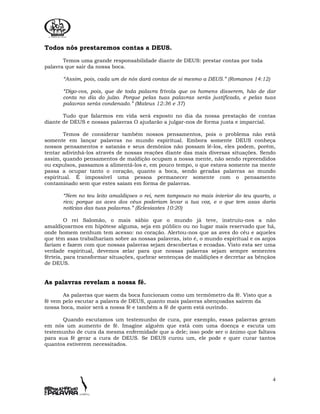4
Todos nós prestaremos contas a DEUS.
Temos uma grande responsabilidade diante de DEUS: prestar contas por toda
palavra que sair da nossa boca.
“Assim, pois, cada um de nós dará contas de si mesmo a DEUS.” (Romanos 14:12)
“Digo-vos, pois, que de toda palavra frívola que os homens disserem, hão de dar
conta no dia do juízo. Porque pelas tuas palavras serás justificado, e pelas tuas
palavras serás condenado.” (Mateus 12:36 e 37)
Tudo que falarmos em vida será exposto no dia da nossa prestação de contas
diante de DEUS e nossas palavras O ajudarão a julgar-nos de forma justa e imparcial.
Temos de considerar também nossos pensamentos, pois o problema não está
somente em lançar palavras no mundo espiritual. Embora somente DEUS conheça
nossos pensamentos e satanás e seus demônios não possam lê-los, eles podem, porém,
tentar adivinhá-los através de nossas reações diante das mais diversas situações. Sendo
assim, quando pensamentos de maldição ocupam a nossa mente, não sendo repreendidos
ou expulsos, passamos a alimentá-los e, em pouco tempo, o que estava somente na mente
passa a ocupar tanto o coração, quanto a boca, sendo geradas palavras ao mundo
espiritual. É impossível uma pessoa permanecer somente com o pensamento
contaminado sem que estes saiam em forma de palavras.
“Nem no teu leito amaldiçoes o rei, nem tampouco no mais interior do teu quarto, o
rico; porque as aves dos céus poderiam levar a tua voz, e o que tem asas daria
notícias das tuas palavras.” (Eclesiastes 10:20)
O rei Salomão, o mais sábio que o mundo já teve, instruiu-nos a não
amaldiçoarmos em hipótese alguma, seja em público ou no lugar mais reservado que há,
onde homem nenhum tem acesso: no coração. Alertou-nos que as aves do céu e aqueles
que têm asas trabalhariam sobre as nossas palavras, isto é, o mundo espiritual e os anjos
fariam e fazem com que nossas palavras sejam descobertas e ecoadas. Visto esta ser uma
verdade espiritual, devemos zelar para que nossas palavras sejam sempre sementes
férteis, para transformar situações, quebrar sentenças de maldições e decretar as bênçãos
de DEUS.
As palavras revelam a nossa fé.
As palavras que saem da boca funcionam como um termômetro da fé. Visto que a
fé vem pelo escutar a palavra de DEUS, quanto mais palavras abençoadas saírem da
nossa boca, maior será a nossa fé e também a fé de quem está ouvindo.
Quando escutamos um testemunho de cura, por exemplo, essas palavras geram
em nós um aumento de fé. Imagine alguém que está com uma doença e escuta um
testemunho de cura da mesma enfermidade que a dele; isso pode ser o ânimo que faltava
para sua fé gerar a cura de DEUS. Se DEUS curou um, ele pode e quer curar tantos
quantos estiverem necessitados.
 
