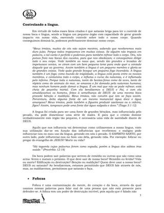 5
Controlando a língua.
Em virtude de todos esses fatos citados é que satanás briga para ter o controle de
nossa boca e língua, sendo a língua um pequeno órgão com capacidade de gerar grande
impacto em nossa vida, exercendo controle sobre todo o nosso corpo. Quando
conseguimos dominá-la, podemos perfeitamente dominar nosso corpo.
“Meus irmãos, muitos de vós não sejam mestres, sabendo que receberemos mais
duro juízo. Porque todos tropeçamos em muitas coisas. Se alguém não tropeça em
palavra, o tal varão é perfeito e poderoso para também refrear todo o corpo. Ora, nós
pomos freio nas bocas dos cavalos, para que nos obedeçam; e conseguimos dirigir
todo o seu corpo. Vede também as naus que, sendo tão grandes e levadas de
impetuosos ventos, se viram com um bem pequeno leme para onde quer a vontade
daquele que as governa. Assim também a língua é um pequeno membro e gloria-se
de grandes coisas. Vede quão grande bosque um pequeno fogo incendeia. A língua
também é um fogo; como mundo de iniqüidade, a língua está posta entre os nossos
membros, e contamina todo o corpo, e inflama o curso da natureza, e é inflamada
pelo inferno. Porque toda a natureza, tanto de bestas-feras como de aves, tanto de
répteis como de animais do mar, se amansa e foi domada pela natureza humana;
mas nenhum homem pode domar a língua. É um mal que não se pode refrear; está
cheia de peçonha mortal. Com ela bendizemos a DEUS e Pai, e com ela
amaldiçoamos os homens, feitos à semelhança de DEUS: de uma mesma boca
procede bênção e maldição. Meus irmãos, não convém que isto se faça assim.
Porventura, deita alguma fonte de um mesmo manancial água doce e água
amargosa? Meus irmãos, pode também a figueira produzir azeitonas ou a videira,
figos? Assim, tampouco pode uma fonte dar água salgada e doce.” (Tiago 3:1-12)
A língua foi criada para ser uma fonte de grandes bênçãos, mas influenciada pelo
pecado, ela pode disseminar uma série de males. E para que o cristão domine
verdadeiramente este órgão tão pequeno, é necessária uma vida de santidade diante de
DEUS.
Aquilo que nos influencia vai determinar como utilizaremos a nossa língua, visto
sua utilização dar-se em função das influências que recebemos: o maligno pode
influenciar-nos no mau uso da língua, gerando em nós o pecado. O ESPÍRITO SANTO, por
outro lado, pode influenciar-nos no bom uso dela, gerando vida. Por exemplo: fofocar ou
pregar do evangelho de JESUS? Morte ou vida?
“Há tagarela cujas palavras ferem como espada; porém a língua dos sábios traz
saúde.” (Provérbio 12:18)
Da boca podem sair palavras que servem de remédio ou outras que são como uma
arma: ferem e matam o próximo. O que deve sair de nossa boca? Remédio ou ferida? Vida
ou morte? Edificação ou destruição? Benção ou maldição? Quem deve usar a nossa boca?
DEUS ou satanás? Ao bendizermos, estamos permitindo que DEUS fale através de nós,
mas, ao maldizermos, permitimos que satanás o faça.
• Fofocas
Fofoca é uma contaminação da mente, do coração e da boca, através da qual
usamos nossas palavras para falar mal de uma pessoa que não está presente para
defender-se. A fofoca tem um poder de destruição incrível, pois aquilo que é falado não
 