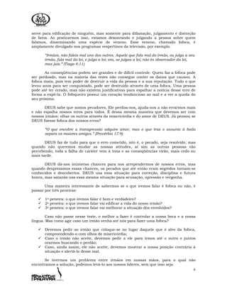 6
serve para edificação de ninguém, mas somente para difamação, julgamento e distorção
de fatos. Ao praticarmos isso, estamos desonrando e julgando a pessoa sobre quem
falamos, disseminando uma espécie de veneno. Esse veneno, chamado fofoca, é
amplamente divulgado nos programas vespertinos da televisão, por exemplo.
“Irmãos, não faleis mal uns dos outros. Aquele que fala mal do irmão, ou julga a seu
irmão, fala mal da lei, e julga a lei; ora, se julgas a lei, não és observador da lei,
mas juiz.” (Tiago 4:11)
As conseqüências podem ser grandes e de difícil controle. Quem faz a fofoca pode
ser perdoado, mas na maioria das vezes não consegue conter os danos que causou. A
fofoca mata, pois tem poder de destruir a vida da pessoa e a sua reputação. Tudo o que
levou anos para ser conquistado, pode ser destruído através de uma fofoca. Uma pessoa
pode até ter errado, mas não existem justificativas para espalhar a notícia desse erro de
forma a expô-la. O fofoqueiro possui um coração tendencioso ao mal e a ver a queda do
seu próximo.
DEUS sabe que somos pecadores, Ele perdoa-nos, ajuda-nos a não errarmos mais
e não espalha nossos erros para todos. É dessa mesma maneira que devemos ser com
nossos irmãos: olhar os outros através da misericórdia e do amor de DEUS. Já pensou se
DEUS fizesse fofoca dos nossos erros?
“O que encobre a transgressão adquire amor, mas o que traz o assunto à baila
separa os maiores amigos.” (Provérbio 17:9)
DEUS faz de tudo para que o erro cometido, isto é, o pecado, seja resolvido, mas
quando não queremos mudar as nossas atitudes, aí sim as outras pessoas vão
percebendo, toda a falha de caráter vem à tona e as conseqüências virão, mais cedo ou
mais tarde.
DEUS dá-nos inúmeras chances para nos arrependermos de nossos erros, mas
quando desprezamos essas chances, os pecados que até então eram segredos tornam-se
conhecidos e descobertos. DEUS usa essa situação para correção, disciplina e futura
honra, mas satanás usa essa mesma situação para acusação, opressão e vergonha.
Uma maneira interessante de sabermos se o que iremos falar é fofoca ou não, é
passar por três peneiras:
1a peneira: o que iremos falar é bom e verdadeiro?
2a peneira: o que iremos falar vai edificar a vida do nosso irmão?
3a peneira: o que iremos falar vai melhorar a situação dos envolvidos?
Caso não passe nesse teste, o melhor a fazer é controlar a nossa boca e a nossa
língua. Mas como agir caso um irmão venha até nós para fazer uma fofoca?
Devemos pedir ao irmão que coloque-se no lugar daquele que é alvo da fofoca,
compreendendo-o com olhos de misericórdia;
Caso o irmão não aceite, devemos pedir a ele para irmos até o outro e juntos
orarmos buscando o perdão;
Caso, ainda assim, ele não aceite, devemos mostrar a nossa posição contrária à
situação e alertá-lo desse mal.
Se tivermos um problema entre irmãos em nossas mãos, para o qual não
encontramos a solução, podemos levá-lo aos nossos líderes, sem que isso seja
 