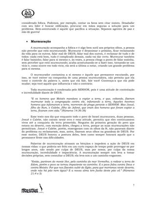 7
considerado fofoca. Podemos, por exemplo, contar os fatos sem citar nomes. Desabafar
com seu líder é buscar edificação, procurar em mãos seguras a solução para um
problema. Bem-aventurado é aquele que pacifica a situação. Sejamos agentes de paz e
não de guerra!
• Murmuração
A murmuração acompanha a fofoca e é algo bem sutil aos próprios olhos, a pessoa
não percebe que está murmurando. Murmurar é desanimar o próximo, ficar reclamando
da vida para os outros, falar mal de DEUS, falar mal dos outros, é reclamar de tudo e de
todos: nada está bom, tudo é complicado demais, nada vai dar certo. Murmurar também
é falar baixinho, falar para si mesmo e, às vezes, a pessoa chega a ponto de falar sozinha,
sem perceber que está murmurando; acaba acostumando-se a fazer isso, tornando-se um
vício e, como ocorre em todo vício, ela será a última a notar, criando um grande problema
para si mesma.
O murmurador contamina a si mesmo e àquele que permanece escutando, por
isso, se você estiver na companhia de uma pessoa murmuradora, não permita que ela
tome o controle da palavra e, antes que ela fale, fale você! Convença-a que ela pode
mudar; seja você aquele que influencia e não o contrário.
Toda murmuração é condenada pelo SENHOR, pois é uma atitude de contestação
e incredulidade diante de DEUS.
“E os homens que Moisés mandara a espiar a terra, e que, voltando, fizeram
murmurar toda a congregação contra ele, infamando a terra, Aqueles mesmos
homens que infamaram a terra, morreram de praga perante o SENHOR. Mas Josué,
filho de Num, e Calebe, filho de Jefoné, que eram dos homens que foram espiar a
terra, ficaram com vida.” (Números 14:36-38)
Esse texto nos diz que enquanto todo o povo de Israel murmurava, duas pessoas,
Josué e Calebe, não caíram nesse erro e essa atitude, permitiu que eles continuassem
vivos até a conquista da terra prometida. Ninguém da primeira geração do povo que
estava no deserto, com exceção deles, chegou a terra, porque as suas murmurações não
permitiram. Josué e Calebe, porém, enxergavam com os olhos da fé, não paravam diante
do problema ou reclamavam, mas, antes, fixavam seus olhos na grandeza de DEUS. Por
esse motivo, DEUS honrou a postura deles, bem como sempre honrará aquele que o
permanece firme nas dificuldades.
Palavras de murmuração atrasam as bênçãos e impedem a ação de DEUS em
nossas vidas: o que poderia ser feito em um curto espaço de tempo pode prorrogar-se por
longos anos, não sendo por culpa de DEUS, mas por nossa; por culpa da nossa
murmuração, incredulidade e impaciência. A murmuração sempre nos leva a tomar
decisões próprias, sem consultar a DEUS; ela leva-nos a um caminho enganoso.
“Então, partiram do monte Hor, pelo caminho do mar Vermelho, a rodear a terra de
Edom, porém o povo se tornou impaciente no caminho. E o povo falou contra Deus e
contra Moisés: Por que nos fizestes subir do Egito, para que morramos neste deserto,
onde não há pão nem água? E a nossa alma tem fastio deste pão vil.” (Números
21:4 e 5)
 