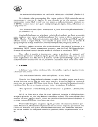 8
“As vossas murmurações não são contra nós, e sim contra o SENHOR.” (Êxodo 16:8)
Na realidade, toda murmuração é feita contra o próprio DEUS, pois toda vez que
murmuramos a respeito de alguém, de uma situação ou de nós mesmos, estamos
murmurando contra DEUS e contra os seus planos. A cada murmuração, afastamo-nos
de DEUS e cedemos espaço para que o inimigo consiga, de alguma forma, influenciar-nos
e prejudicar-nos.
“Não murmureis como alguns murmuraram, e foram destruídos pelo exterminador.”
(1Coríntios 10:10)
O apóstolo Paulo exortou a igreja de coríntios lembrando do que havia acontecido
com a nação de Israel após a rebelião liderada por Coré contra os líderes levantados por
DEUS - Moisés e Arão. Toda rebeldia contra autoridades levantadas por DEUS significa
rebeldia contra o próprio DEUS, e isso resulta em juízo sobre a vida do rebelde. E
qualquer ação do inimigo é amparada pela brecha espiritual e pela justiça de DEUS.
Quando a pessoa murmura, ela automaticamente cede espaço ao inimigo e se
distancia de DEUS. Quando a pessoa não murmura, mas glorifica a DEUS em qualquer
situação, ela automaticamente paralisa a ação do inimigo e se aproxima de DEUS.
Quer saber o quanto a murmuração esgota a paciência de qualquer um?
Experimente permanecer ao lado de alguém que só sabe reclamar da vida, e que em tudo
exalta os problemas e as dificuldades. É duro de suportar por muito tempo. Agora, pense
na hipótese desse murmurador ser nós, qual seria a opinião de DEUS sobre nossa vida?
• Calúnia
A Calúnia é uma notícia mentirosa, falsa e inventada a respeito de alguém, ferindo
a honra de uma pessoa.
“Não dirás falso testemunho contra o teu próximo.” (Êxodo 20:16)
Ninguém deve fazer declarações falsas a respeito do caráter ou dos atos de outra
pessoa, devemos, porém, falar de modo justo, honesto e sempre verdadeiro a respeito de
quem quer que seja, pois DEUS deu-nos a direção de não testemunhar falsamente contra
o próximo. Essa direção serve para proteger o nome e a reputação de cada um.
“Não espalharás notícias falsas (...) Da falsa acusação te afastarás...” (Êxodo 23:1 e
7)
DEUS é o único apto a julgar de forma totalmente imparcial e infalível qualquer
pessoa ou situação, por isso, não podemos nos colocar no lugar dEle, querendo exercer o
papel de juiz sobre alguém. Aquele, porém, que calunia está automaticamente julgando as
pessoas, contudo, DEUS não nos chamou para isso.
O caluniador denigre a imagem de alguém, podendo até ser responsabilizado por
crime. Atualmente, são inúmeros os processos em andamento na justiça por calúnia. Isso
é resultado do hábito ruim que as pessoas desenvolveram de falar inverdades a respeito
dos outros, movidas por desejos de competição, ganância, cobiça ou pela maldade, por si
só.
 