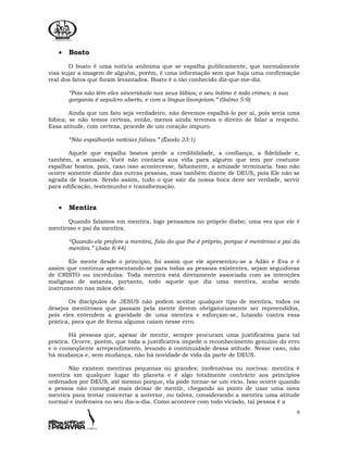 9
• Boato
O boato é uma notícia anônima que se espalha publicamente, que normalmente
visa sujar a imagem de alguém, porém, é uma informação sem que haja uma confirmação
real dos fatos que foram levantados. Boato é o tão conhecido diz-que-me-diz.
“Pois não têm eles sinceridade nos seus lábios; o seu íntimo é todo crimes; a sua
garganta é sepulcro aberto, e com a língua lisonjeiam.” (Salmo 5:9)
Ainda que um fato seja verdadeiro, não devemos espalhá-lo por aí, pois seria uma
fofoca; se não temos certeza, então, menos ainda teremos o direito de falar a respeito.
Essa atitude, com certeza, procede de um coração impuro.
“Não espalharás notícias falsas.” (Êxodo 23:1)
Aquele que espalha boatos perde a credibilidade, a confiança, a fidelidade e,
também, a amizade. Você não contaria sua vida para alguém que tem por costume
espalhar boatos, pois, caso isso acontecesse, faltamente, a amizade terminaria. Isso não
ocorre somente diante das outras pessoas, mas também diante de DEUS, pois Ele não se
agrada de boatos. Sendo assim, tudo o que sair da nossa boca deve ser verdade, servir
para edificação, testemunho e transformação.
• Mentira
Quando falamos em mentira, logo pensamos no próprio diabo; uma vez que ele é
mentiroso e pai da mentira.
“Quando ele profere a mentira, fala do que lhe é próprio, porque é mentiroso e pai da
mentira.” (João 8:44)
Ele mente desde o princípio, foi assim que ele apresentou-se a Adão e Eva e é
assim que continua apresentando-se para todas as pessoas existentes, sejam seguidoras
de CRISTO ou incrédulas. Toda mentira está diretamente associada com as intenções
malignas de satanás, portanto, todo aquele que diz uma mentira, acaba sendo
instrumento nas mãos dele.
Os discípulos de JESUS não podem aceitar qualquer tipo de mentira, todos os
desejos mentirosos que passam pela mente devem obrigatoriamente ser repreendidos,
pois eles entendem a gravidade de uma mentira e esforçam-se, lutando contra essa
prática, para que de forma alguma caiam nesse erro.
Há pessoas que, apesar de mentir, sempre procuram uma justificativa para tal
prática. Ocorre, porém, que toda a justificativa impede o reconhecimento genuíno do erro
e o conseqüente arrependimento, levando à continuidade dessa atitude. Nesse caso, não
há mudança e, sem mudança, não há novidade de vida da parte de DEUS.
Não existem mentiras pequenas ou grandes; inofensivas ou nocivas: mentira é
mentira em qualquer lugar do planeta e é algo totalmente contrário aos princípios
ordenados por DEUS, até mesmo porque, ela pode tornar-se um vício. Isso ocorre quando
a pessoa não consegue mais deixar de mentir, chegando ao ponto de usar uma nova
mentira para tentar concertar a anterior, ou talvez, considerando a mentira uma atitude
normal e inofensiva no seu dia-a-dia. Como acontece com todo viciado, tal pessoa é a
 