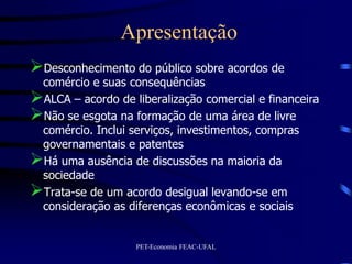 Apresentação
Desconhecimento do público sobre acordos de
 comércio e suas consequências
ALCA – acordo de liberalização comercial e financeira
Não se esgota na formação de uma área de livre
 comércio. Inclui serviços, investimentos, compras
 governamentais e patentes
Há uma ausência de discussões na maioria da
 sociedade
Trata-se de um acordo desigual levando-se em
 consideração as diferenças econômicas e sociais


                   PET-Economia FEAC-UFAL
 