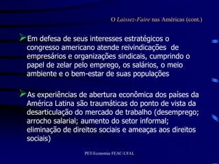 O Laissez-Faire nas Américas (cont.)


Em defesa de seus interesses estratégicos o
  congresso americano atende reivindicações de
  empresários e organizações sindicais, cumprindo o
  papel de zelar pelo emprego, os salários, o meio
  ambiente e o bem-estar de suas populações

As experiências de abertura econômica dos países da
  América Latina são traumáticas do ponto de vista da
  desarticulação do mercado de trabalho (desemprego;
  arrocho salarial; aumento do setor informal;
  eliminação de direitos sociais e ameaças aos direitos
  sociais)
                   PET-Economia FEAC-UFAL
 