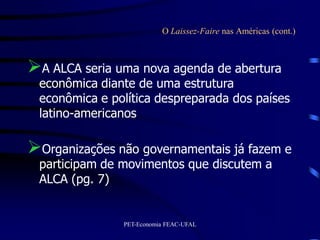 O Laissez-Faire nas Américas (cont.)



A ALCA seria uma nova agenda de abertura
 econômica diante de uma estrutura
 econômica e política despreparada dos países
 latino-americanos

Organizações não governamentais já fazem e
 participam de movimentos que discutem a
 ALCA (pg. 7)


               PET-Economia FEAC-UFAL
 