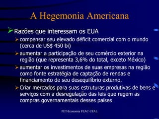 A Hegemonia Americana
Razões que interessam os EUA
   compensar seu elevado déficit comercial com o mundo
    (cerca de US$ 450 bi)
   aumentar a participação de seu comércio exterior na
    região (que representa 3,6% do total, exceto México)
   aumentar os investimentos de suas empresas na região
    como fonte estratégia de captação de rendas e
    financiamento de seu desequilíbrio externo.
   Criar mercados para suas estruturas produtivas de bens e
    serviços com a desregulação das leis que regem as
    compras governamentais desses países
                     PET-Economia FEAC-UFAL
 