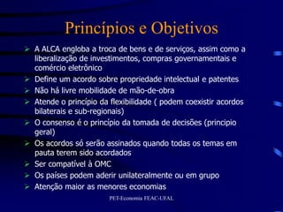 Princípios e Objetivos
 A ALCA engloba a troca de bens e de serviços, assim como a
  liberalização de investimentos, compras governamentais e
  comércio eletrônico
 Define um acordo sobre propriedade intelectual e patentes
 Não há livre mobilidade de mão-de-obra
 Atende o princípio da flexibilidade ( podem coexistir acordos
  bilaterais e sub-regionais)
 O consenso é o princípio da tomada de decisões (principio
  geral)
 Os acordos só serão assinados quando todas os temas em
  pauta terem sido acordados
 Ser compatível à OMC
 Os países podem aderir unilateralmente ou em grupo
 Atenção maior as menores economias
                        PET-Economia FEAC-UFAL
 