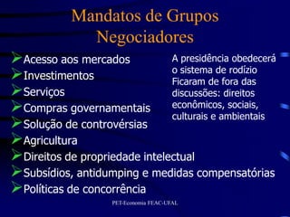 Mandatos de Grupos
              Negociadores
Acesso aos mercados           A presidência obedecerá
                               o sistema de rodízio
Investimentos                 Ficaram de fora das
Serviços                      discussões: direitos
Compras governamentais econômicos, sociais,
                               culturais e ambientais
Solução de controvérsias
Agricultura
Direitos de propriedade intelectual
Subsídios, antidumping e medidas compensatórias
Políticas de concorrência
                    PET-Economia FEAC-UFAL
 