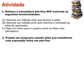 Atividade
1. Melhore a calculadora pós-fixa NPR incluindo as
seguintes funcionalidades:
(a) Adicione um método clear que esvazie a pilha.
(b) Adicione um método print que imprima o conteúdo da
pilha de operandos.
(c) Faça um menu para o usuário como se fosse uma
calculadora
2. Projete um programa usando pilha que transforme
uma expressão infixa em pós-fixa.
 