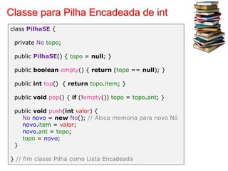 Classe para Pilha Encadeada de int
class PilhaSE {
private No topo;
public PilhaSE() { topo = null; }
public boolean empty() { return (topo == null); }
public int top() { return topo.item; }
public void pop() { if (!empty()) topo = topo.ant; }
public void push(int valor) {
No novo = new No(); // Aloca memoria para novo Nó
novo.item = valor;
novo.ant = topo;
topo = novo;
}
} // fim classe Pilha como Lista Encadeada
 