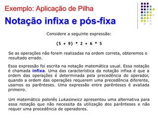 Exemplo: Aplicação de Pilha
Notação infixa e pós-fixa
Considere a seguinte expressão:
(5 + 9) * 2 + 6 * 5
Se as operações não forem realizadas na ordem correta, obteremos o
resultado errado.
Essa expressão foi escrita na notação matemática usual. Essa notação
é chamada infixa. Uma das característica da notação infixa é que a
ordem das operações é determinada pela precedência do operador,
quando a ordem das operações requerem uma precedência diferente,
usamos os parênteses. Uma expressão entre parênteses é avaliada
primeiro.
Um matemático polonês Lukasiewicz apresentou uma alternativa para
essa notação que não necessita da utilização dos parênteses e não
requer uma procedência de operadores.
 