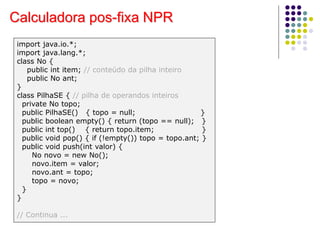 Calculadora pos-fixa NPR
import java.io.*;
import java.lang.*;
class No {
public int item; // conteúdo da pilha inteiro
public No ant;
}
class PilhaSE { // pilha de operandos inteiros
private No topo;
public PilhaSE() { topo = null; }
public boolean empty() { return (topo == null); }
public int top() { return topo.item; }
public void pop() { if (!empty()) topo = topo.ant; }
public void push(int valor) {
No novo = new No();
novo.item = valor;
novo.ant = topo;
topo = novo;
}
}
// Continua ...
 