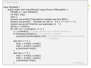 // Continuação ...
class PilhaNPR {
public static void main(String[] args) throws IOException {
PilhaSE p = new PilhaSE();
int arg1, arg2;
char c;
System.out.println("Calculadora notação pos-fixa NPR");
System.out.println(" Exemplo de uso:n 5 9 + 2 * 6 5 * + ");
System.out.print("Informe sua expressao:n ");
String s = lerStr();
for (int i=0; i<s.length(); i++) {
c = s.charAt(i); // lendo caracter por caracter da string s
if (Character.isDigit(c)) // se caracter é numero
p.push(Character.digit(c,10)); // transforme char em int e adicione
// na pilha
else if(c=='+') {
arg1 = p.top(); p.pop();
arg2 = p.top(); p.pop();
p.push(arg1+arg2);
}
else if(c=='*') {
arg1 = p.top(); p.pop();
arg2 = p.top(); p.pop();
p.push(arg1*arg2);
} // Continua ...
 