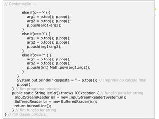 // Continuação ...
else if(c=='-') {
arg1 = p.top(); p.pop();
arg2 = p.top(); p.pop();
p.push(arg1-arg2);
}
else if(c=='/') {
arg1 = p.top(); p.pop();
arg2 = p.top(); p.pop();
p.push(arg1/arg2);
}
else if(c=='^') {
arg1 = p.top(); p.pop();
arg2 = p.top(); p.pop();
p.push((int) Math.pow(arg1,arg2));
}
}
System.out.println("Resposta = " + p.top()); // Imprimindo calculo final
p.pop();
} // fim programa principal
public static String lerStr() throws IOException { // função para ler string
InputStreamReader isr = new InputStreamReader(System.in);
BufferedReader br = new BufferedReader(isr);
return br.readLine();
} // fim função ler string
} // fim classe principal
 