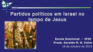 Partidos políticos em Israel no
tempo de Jesus
Escola Dominical - IPJG
Presb. Geraldo M. B. Valim
18 de outubro de 2015
 