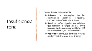 Insuficiência
renal
• Causas de azotemia e uremia:
 Pré-renal – obstrução vascular,
insuficiência cardíaca congestiva,
choque circulatório e hipovolemia
 Renal – lesões agudas ou crônicas
que reduzem a função renal a níveis
incompatíveis com a normalidade. IRA
= azotemia renal, IRC = uremia renal
 Pós-renal – obstrução do fluxo urinário
por fatores intrínsecos e extrínsecos
 