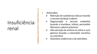 Insuficiência
renal
• Disfunções:
 Retenção de substâncias tóxicas levando
a necrose tecidual e edema
 Degeneração e necrose endotelial
levando a trombose, infarto, pericardite
fibrinosa e edema pulmonar
 Alta excreção de amônia na saliva e suco
gástrico levando a estomatite necrótica
ou ulcerativa
 Distúrbios endócrinos e de eletrólitos
 