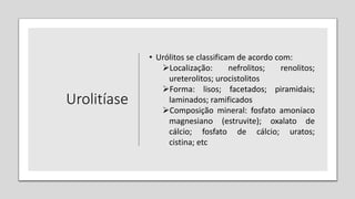 Urolitíase
• Urólitos se classificam de acordo com:
Localização: nefrolitos; renolitos;
ureterolitos; urocistolitos
Forma: lisos; facetados; piramidais;
laminados; ramificados
Composição mineral: fosfato amoníaco
magnesiano (estruvite); oxalato de
cálcio; fosfato de cálcio; uratos;
cistina; etc
 
