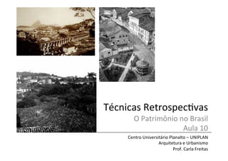 Técnicas	
  Retrospec/vas	
  
O	
  Patrimônio	
  no	
  Brasil	
  
Aula	
  10	
  

Centro	
  Universitário	
  Planalto	
  –	
  UNIPLAN	
  
Arquitetura	
  e	
  Urbanismo	
  
Prof.	
  Carla	
  Freitas	
  

 