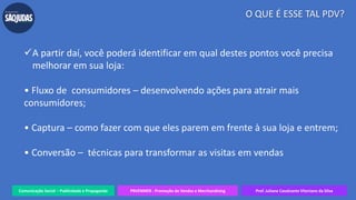 Comunicação Social – Publicidade e Propaganda PRVENMER - Promoção de Vendas e Merchandising Prof. Juliane Cavalcante Vitoriano da Silva
O QUE É ESSE TAL PDV?
A partir daí, você poderá identificar em qual destes pontos você precisa
melhorar em sua loja:
• Fluxo de consumidores – desenvolvendo ações para atrair mais
consumidores;
• Captura – como fazer com que eles parem em frente à sua loja e entrem;
• Conversão – técnicas para transformar as visitas em vendas
 