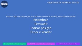 Todos os tipos de sinalização, ou materiais impressos, em PDV, têm como finalidade:
Relembrar
Persuadir
Indicar posição
Expor e Vender
Comunicação Social – Publicidade e Propaganda PRVENMER - Promoção de Vendas e Merchandising Prof. Juliane Cavalcante Vitoriano da Silva
OBJETIVOS DE MATERIAL DE PDV
 