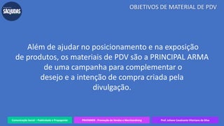 Além de ajudar no posicionamento e na exposição
de produtos, os materiais de PDV são a PRINCIPAL ARMA
de uma campanha para complementar o
desejo e a intenção de compra criada pela
divulgação.
Comunicação Social – Publicidade e Propaganda PRVENMER - Promoção de Vendas e Merchandising Prof. Juliane Cavalcante Vitoriano da Silva
OBJETIVOS DE MATERIAL DE PDV
 