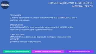 Comunicação Social – Publicidade e Propaganda PRVENMER - Promoção de Vendas e Merchandising Prof. Juliane Cavalcante Vitoriano da Silva
CONSIDERAÇÕES PARA CONFECÇÕA DE
MATERIAL DE PDV
CRIATIVIDADE
O material de PDV deve ser antes de tudo CRIATIVO E BEM DIMENSIONADO para o
local onde será aplicado.
ORIGINALIDADE
A CONCEPÇÃO INÉDITA , tema apropriado, texto curto e fácil, IMPACTO VISUAL ,
farão com que sua mensagem seja bem memorizada.
FUNCIONALIDADE
SIMPLICIDADE, boa acomodação do produto, montagem, colocação e FÁCIL
REPOSIÇÃO
garantem a aceitação e uso pelo lojista.
 