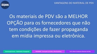 Comunicação Social – Publicidade e Propaganda PRVENMER - Promoção de Vendas e Merchandising Prof. Juliane Cavalcante Vitoriano da Silva
VANTAGENS DO MATERIAL DE PDV
Os materiais de PDV são a MELHOR
OPÇÃO para os fornecedores que não
tem condições de fazer propaganda
em mídia impressa ou eletrônica.
 