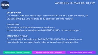 Comunicação Social – Publicidade e Propaganda PRVENMER - Promoção de Vendas e Merchandising Prof. Juliane Cavalcante Vitoriano da Silva
VANTAGENS DO MATERIAL DE PDV
CUSTO BAIXO
Um material feito para muitas lojas, com vida útil de um ano, custa, em média, 30
VEZES MENOS que uma inserção de 30 segundos em rede nacional.
HORA CERTA
Os materiais de PDV focalizam o consumidor e a
comercialização da mercadoria no MOMENTO CERTO - a hora da compra.
MARKETING FLEXÍVEL
Os materias de PDV podem ser FACILMENTE ELABORADOS de acordo com a
necessidade dos mercados locais, redes ou tipos de comércio específico.
 