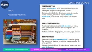 Comunicação Social – Publicidade e Propaganda PRVENMER - Promoção de Vendas e Merchandising Prof. Juliane Cavalcante Vitoriano da Silva
MATERIAIS DE PDV
DISPLAY
PODE SER DE TRÊS TIPOS:
SEMI-PERMANENTE
 