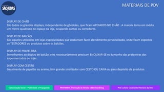 Comunicação Social – Publicidade e Propaganda PRVENMER - Promoção de Vendas e Merchandising Prof. Juliane Cavalcante Vitoriano da Silva
MATERIAIS DE PDV
DISPLAY DE CHÃO
São todos os grandes displays, independente de gôndolas, que ficam APOIADOS NO CHÃO . A maioria toma em média
um metro quadrado de espaço na loja, ocupando cantos ou corredores.
DISPLAY DE BALCÃO
São aqueles utilizados em lojas especializadas que costumam fazer atendimento personalizado, onde ficam expostos
os TESTADORES ou produtos sobre os balcões.
DISPLAY DE PRATELEIRA
Semelhantes ao display de balcão, eles necessariamente precisam ENCAIXAR-SE no tamanho das prateleiras dos
supermercados ou lojas.
DISPLAY COM CESTÃO
Geralmente de papelão ou arame, têm grande sinalizador com CESTO OU CAIXA ou para depósito de produtos.
 