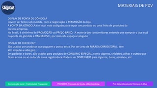 Comunicação Social – Publicidade e Propaganda PRVENMER - Promoção de Vendas e Merchandising Prof. Juliane Cavalcante Vitoriano da Silva
MATERIAIS DE PDV
DISPLAY DE PONTA DE GÔNDOLA
Devem ser feitos sob medida, com a negociação e PERMISSÃO da loja.
A PONTA DA GÔNDOLA é o local mais cobiçado para expor um produto ou uma linha de produtos da
mesma empresa.
No Brasil, é sinônimo de PROMOÇÃO ou PREÇO BAIXO. A maioria dos consumidores entende que comprar o que está
na ponta de gôndola é VANTAJOSO , por isso este espaço é alugado
DISPLAY DE CHECK OUT
São usados por produtos que paguem o ponto extra. Por ser área de PARADA OBRIGATÓRIA , tem
alto impulso e alto giro.
Em padarias e bares, são usados para podutos de CONSUMO ESPECIAL, como cigarros, chicletes, pilhas e outros que
ficam acima ou ao redor da caixa registradora. Podem ser DISPENSERS para cigarros, balas, adesivos, etc.
 