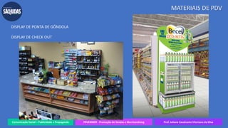 Comunicação Social – Publicidade e Propaganda PRVENMER - Promoção de Vendas e Merchandising Prof. Juliane Cavalcante Vitoriano da Silva
MATERIAIS DE PDV
DISPLAY DE PONTA DE GÔNDOLA
DISPLAY DE CHECK OUT
 