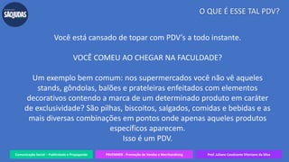 Comunicação Social – Publicidade e Propaganda PRVENMER - Promoção de Vendas e Merchandising Prof. Juliane Cavalcante Vitoriano da Silva
O QUE É ESSE TAL PDV?
Você está cansado de topar com PDV’s a todo instante.
VOCÊ COMEU AO CHEGAR NA FACULDADE?
Um exemplo bem comum: nos supermercados você não vê aqueles
stands, gôndolas, balões e prateleiras enfeitados com elementos
decorativos contendo a marca de um determinado produto em caráter
de exclusividade? São pilhas, biscoitos, salgados, comidas e bebidas e as
mais diversas combinações em pontos onde apenas aqueles produtos
específicos aparecem.
Isso é um PDV.
 