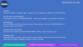 Comunicação Social – Publicidade e Propaganda PRVENMER - Promoção de Vendas e Merchandising Prof. Juliane Cavalcante Vitoriano da Silva
MATERIAIS DE PDV
ADESIVO
Pode ser COLADO em qualquer lugar e, alguns com cola especial, são colados no chão (floor door)
.
BALCÃO PARA DEMONSTRAÇÃO
Stand pequeno, para uma DEMONSTRADORS , usado para divulgação personalizada de produtos.
BANDEIROLAS
Para DECORAR teto da loja ou sinalizar evento. Pouco aceitas em SM, mas FUNCIONAM BEM em
pequeno varejo e automotivos.
BANDEJA PARA DEGUSTAÇÃO
Suporte preso ao ombro para DEGUSTAÇÃO RÁPIDA. Prática, móvel e de baixo custo.
BANNER e FAIXA
SINALIZADORES de qualquer tamanho feito em papel, plástico, tecido. Geralmente esticado entre
dois roletes de madeira. BANNER é vertical e FAIXA é horizontal.
 