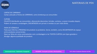Comunicação Social – Publicidade e Propaganda PRVENMER - Promoção de Vendas e Merchandising Prof. Juliane Cavalcante Vitoriano da Silva
MATERIAIS DE PDV
CARTAZ DE CARRINHO
Cartaz colocado à frente do CARRINHO, como lembrança ao consumidor.
CUPOM
FOLHETO distribuído ao consumidor, oferecendo descontos, brindes, sorteios, a serem trocados depois.
Podem vir anexos a embalagem, ENCARTADOS em jornais e revistas ou por mala direta.
FAIXA DE GÔNDOLA
Faixa que informa a PRESENÇA de produto na prateleira. Serve, também, como DELIMITADOR de espaço
entre produtos concorrentes.
Deve ser feita em cores contrastantes com a embalagem e ter TEXTOS CURTOS com tipos grandes e
divulgar alguma qualidade do produto.
 