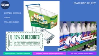 Comunicação Social – Publicidade e Propaganda PRVENMER - Promoção de Vendas e Merchandising Prof. Juliane Cavalcante Vitoriano da Silva
MATERIAIS DE PDV
CARTAZ DE CARRINHO
CUPOM
FAIXA DE GÔNDOLA
 