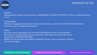 Comunicação Social – Publicidade e Propaganda PRVENMER - Promoção de Vendas e Merchandising Prof. Juliane Cavalcante Vitoriano da Silva
MATERIAIS DE PDV
NFLÁVEIS
Displays plásticos infláveis que representam a EMBALAGEM ou ÍCONES DE PRODUTOS. Podem ser usados também ao
ar livre.
IN STORE MÍDIA
VEÍCULO de propaganda ou promoção colocado dentro das lojas, como TV em CIRCUITO FECHADO exibindo
comerciais, rádio com programação especial.
MÓBILE
Peça promocional sustentada por fios que ficam PENDURADOS no teto ou entre gôndolas.
Não funcionam em SM, devido a altura do pé direito, sendo melhor aproveitado em lojas de
conveniência e PEQUENOS MERCADOS.
Móbiles são mais utilizados para MARCAS e IMAGENS. Devido a altura e movimento, dificulta a
leitura de mensagens.
 