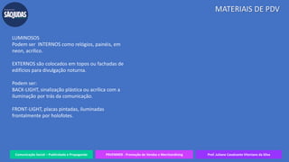 Comunicação Social – Publicidade e Propaganda PRVENMER - Promoção de Vendas e Merchandising Prof. Juliane Cavalcante Vitoriano da Silva
MATERIAIS DE PDV
LUMINOSOS
Podem ser INTERNOS como relógios, painéis, em
neon, acrílico.
EXTERNOS são colocados em topos ou fachadas de
edifícios para divulgação noturna.
Podem ser:
BACK-LIGHT, sinalização plástica ou acrílica com a
iluminação por trás da comunicação.
FRONT-LIGHT, placas pintadas, iluminadas
frontalmente por holofotes.
 