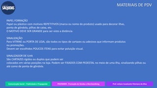 Comunicação Social – Publicidade e Propaganda PRVENMER - Promoção de Vendas e Merchandising Prof. Juliane Cavalcante Vitoriano da Silva
MATERIAIS DE PDV
PAPEL FORRAÇÃO
Papel ou plástico com motivos REPETITIVOS (marca ou nome do produto) usado para decorar ilhas,
ponta de gôndola, pilhas de caixa, etc.
O MOTIVO DEVE SER GRANDE para ser visto a distância.
SINALIZAÇÃO
Para VITRINE ou PORTA DE LOJA, são todos os tipos de cartazes ou adesivos que informam produtos
ou promoções.
Devem ser escolhidos POUCOS ITENS para evitar poluição visual.
SINALIZADOR DE ILHA
São CARTAZES rígidos ou duplos que podem ser
colocados em várias posições na loja. Podem ser FIXADOS COM PEDESTAL no meio de uma ilha, sinalizando pilhas ou
até como de ponta de gôndola.
 