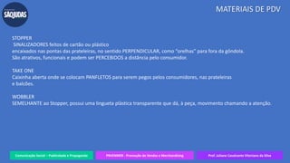 Comunicação Social – Publicidade e Propaganda PRVENMER - Promoção de Vendas e Merchandising Prof. Juliane Cavalcante Vitoriano da Silva
MATERIAIS DE PDV
STOPPER
SINALIZADORES feitos de cartão ou plástico
encaixados nas pontas das prateleiras, no sentido PERPENDICULAR, como “orelhas” para fora da gôndola.
São atrativos, funcionais e podem ser PERCEBIDOS a distância pelo consumidor.
TAKE ONE
Caixinha aberta onde se colocam PANFLETOS para serem pegos pelos consumidores, nas prateleiras
e balcões.
WOBBLER
SEMELHANTE ao Stopper, possui uma lingueta plástica transparente que dá, à peça, movimento chamando a atenção.
 